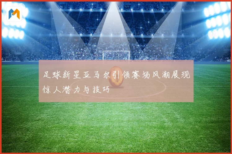足球新星亚马尔引领赛场风潮展现惊人潜力与技巧